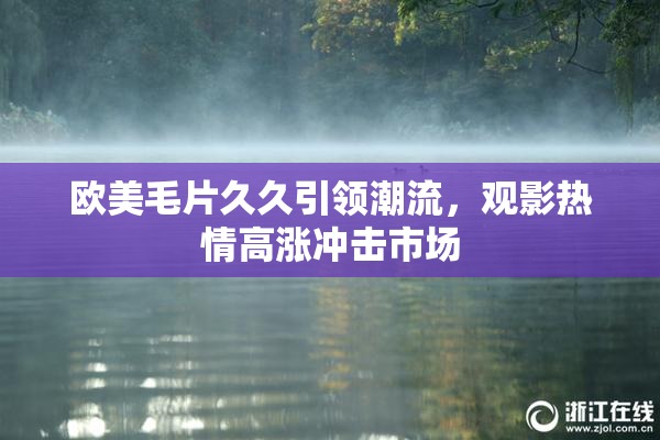 欧美毛片久久引领潮流，观影热情高涨冲击市场