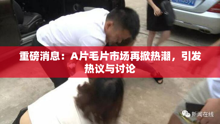 重磅消息：A片毛片市场再掀热潮，引发热议与讨论