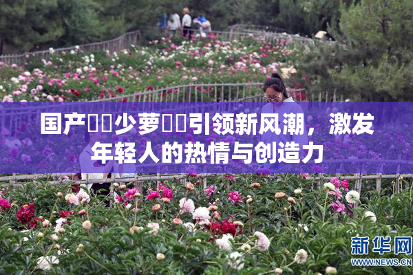 国产❌‌少萝❌‌引领新风潮，激发年轻人的热情与创造力