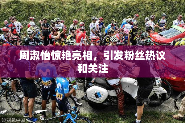 周淑怡惊艳亮相，引发粉丝热议和关注