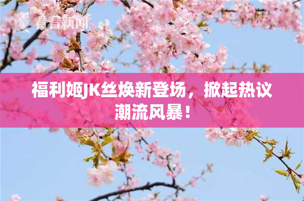 福利姬JK丝焕新登场，掀起热议潮流风暴！