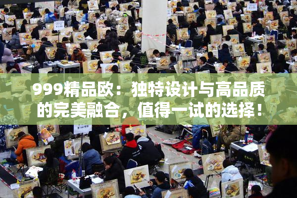 999精品欧：独特设计与高品质的完美融合，值得一试的选择！