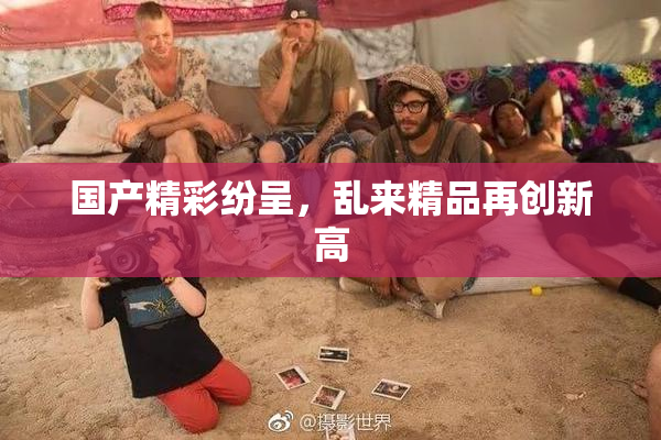 国产精彩纷呈，乱来精品再创新高