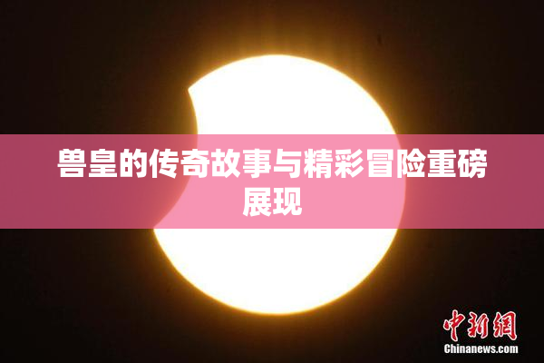 兽皇的传奇故事与精彩冒险重磅展现