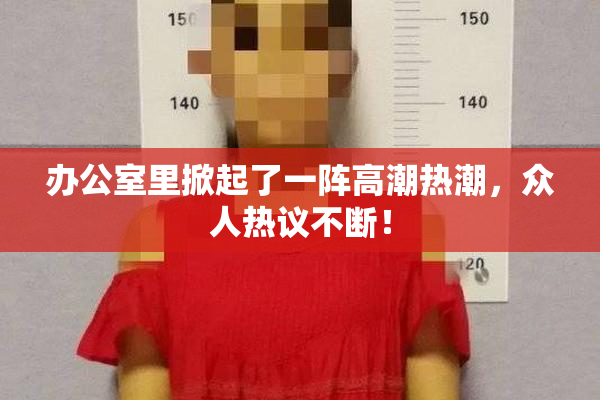 办公室里掀起了一阵高潮热潮，众人热议不断！