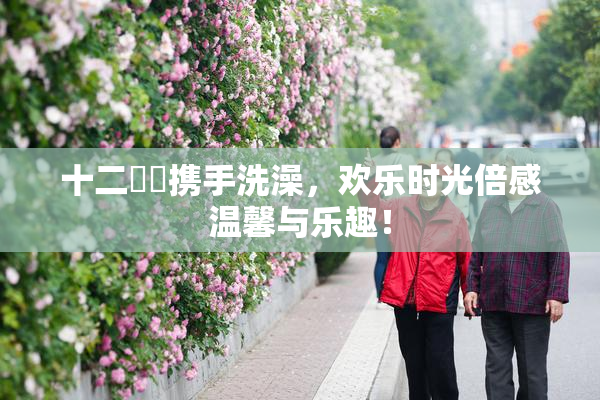 十二妺妺携手洗澡，欢乐时光倍感温馨与乐趣！