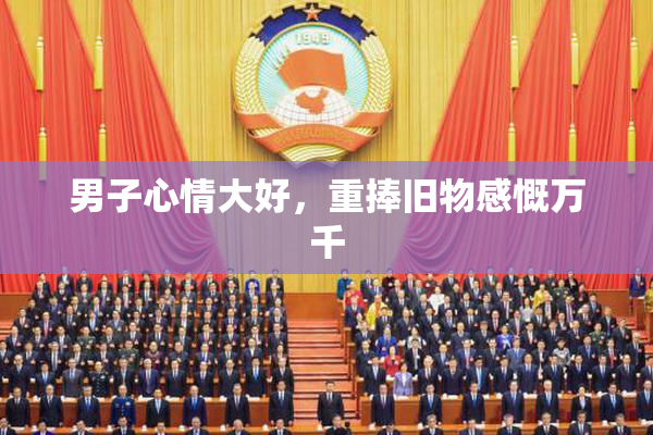 男子心情大好，重捧旧物感慨万千