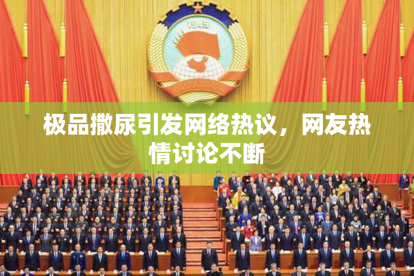 极品撒尿引发网络热议，网友热情讨论不断