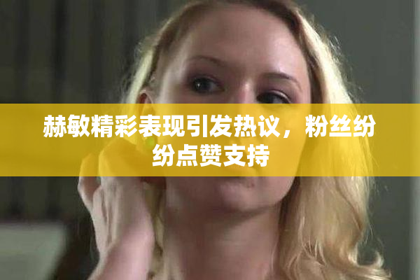 赫敏精彩表现引发热议，粉丝纷纷点赞支持
