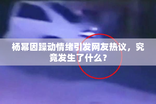 杨幂因躁动情绪引发网友热议，究竟发生了什么？