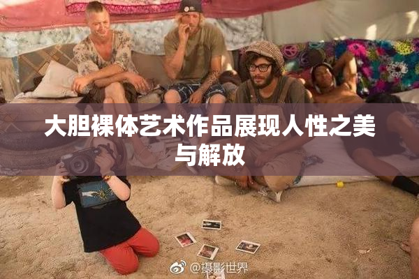 大胆裸体艺术作品展现人性之美与解放