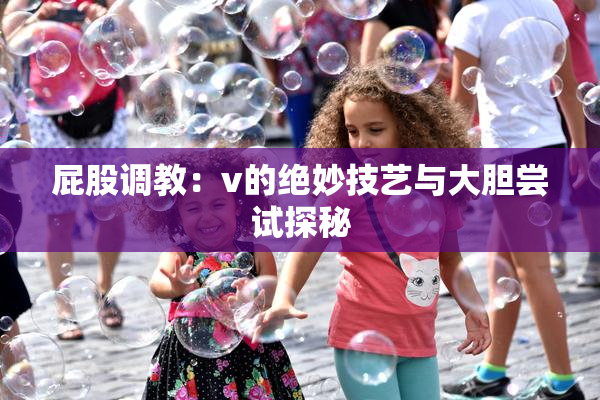 屁股调教：v的绝妙技艺与大胆尝试探秘