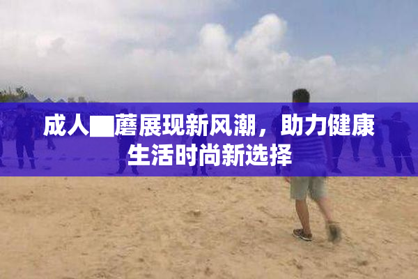 成人▇蘑展现新风潮，助力健康生活时尚新选择