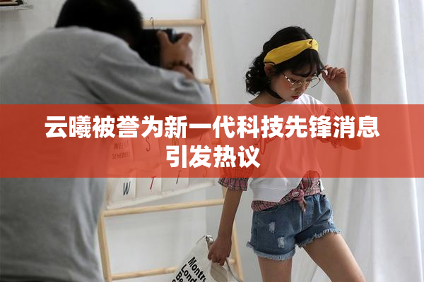 云曦被誉为新一代科技先锋消息引发热议