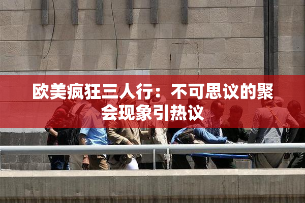 欧美疯狂三人行：不可思议的聚会现象引热议